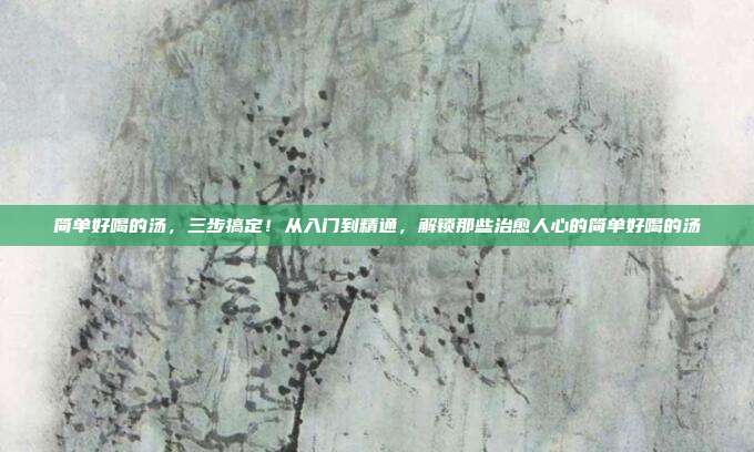 简单好喝的汤，三步搞定！从入门到精通，解锁那些治愈人心的简单好喝的汤