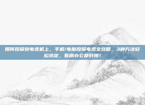 如何投屏到电视机上，手机/电脑投屏电视全攻略，3种方法轻松搞定，看剧办公都好用！