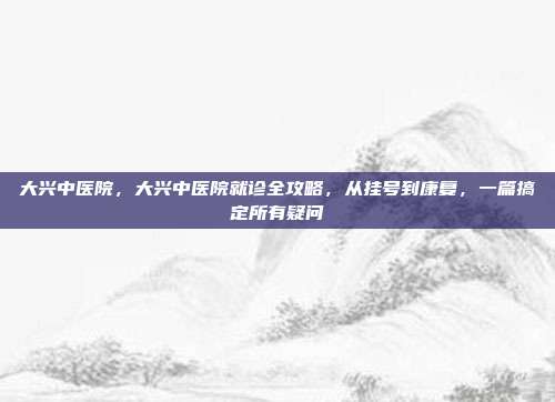 大兴中医院，大兴中医院就诊全攻略，从挂号到康复，一篇搞定所有疑问