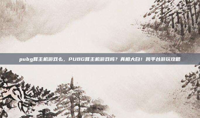 pubg算主机游戏么，PUBG算主机游戏吗？真相大白！跨平台游玩攻略