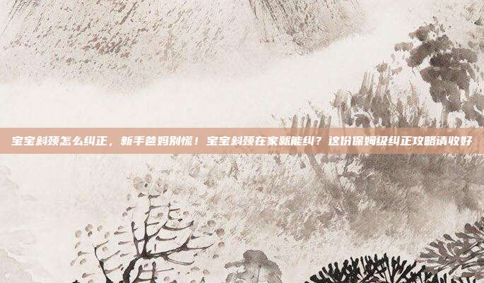 宝宝斜颈怎么纠正，新手爸妈别慌！宝宝斜颈在家就能纠？这份保姆级纠正攻略请收好