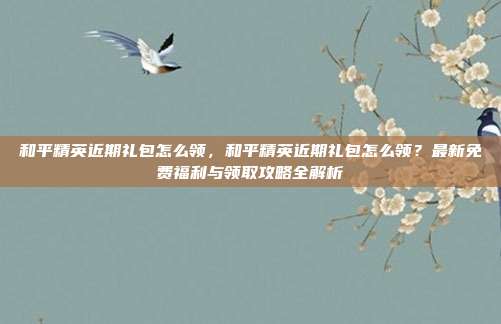 和平精英近期礼包怎么领，和平精英近期礼包怎么领？最新免费福利与领取攻略全解析