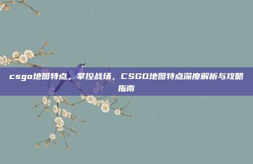 csgo地图特点，掌控战场，CSGO地图特点深度解析与攻略指南