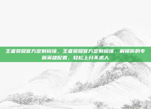 王者荣耀官方定制镜像，王者荣耀官方定制镜像，解锁你的专属英雄配置，轻松上分不求人
