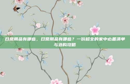 日常用品有哪些，日常用品有哪些？一份超全的家中必备清单与选购攻略