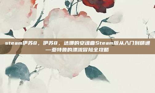 steam伊苏8，伊苏8，达娜的安魂曲Steam版从入门到精通—亚特鲁的漂流冒险全攻略