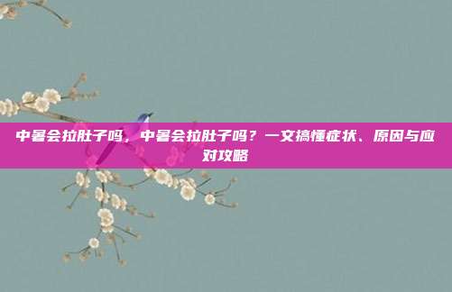 中暑会拉肚子吗，中暑会拉肚子吗？一文搞懂症状、原因与应对攻略