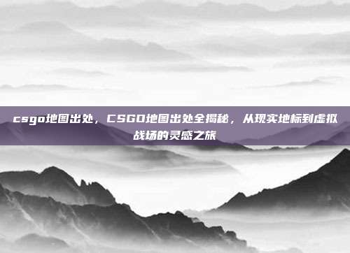 csgo地图出处，CSGO地图出处全揭秘，从现实地标到虚拟战场的灵感之旅