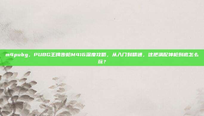 m4pubg，PUBG王牌步枪M416深度攻略，从入门到精通，这把满配神枪到底怎么玩？