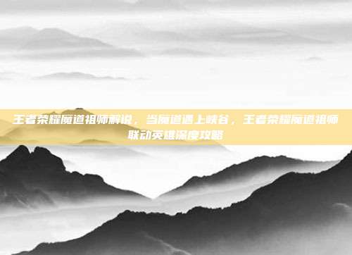 王者荣耀魔道祖师解说，当魔道遇上峡谷，王者荣耀魔道祖师联动英雄深度攻略