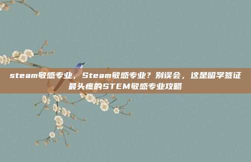 steam敏感专业，Steam敏感专业？别误会，这是留学签证最头疼的STEM敏感专业攻略