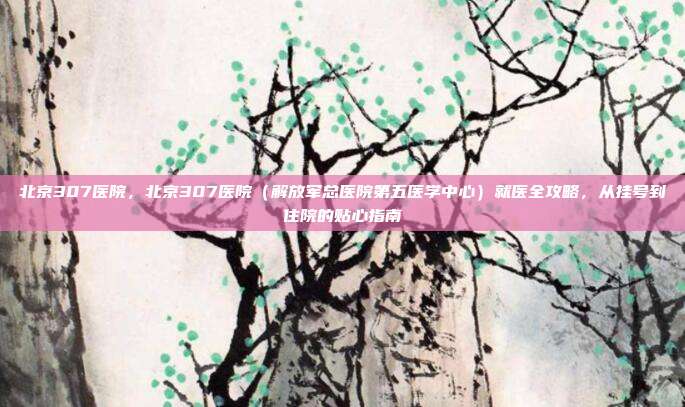北京307医院，北京307医院（解放军总医院第五医学中心）就医全攻略，从挂号到住院的贴心指南