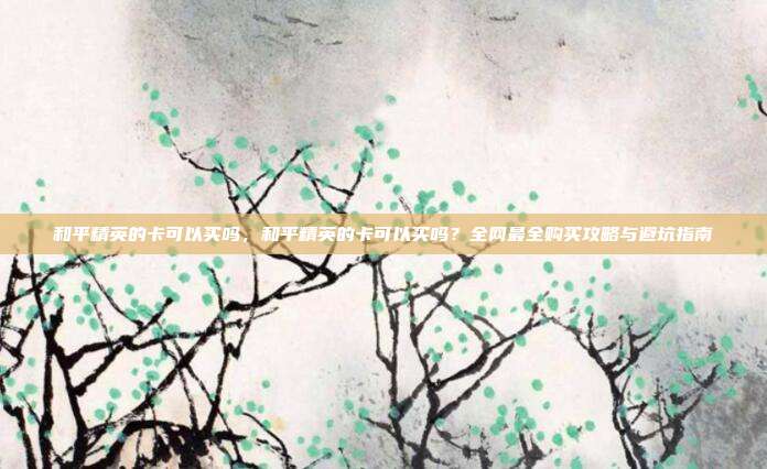 和平精英的卡可以买吗，和平精英的卡可以买吗？全网最全购买攻略与避坑指南