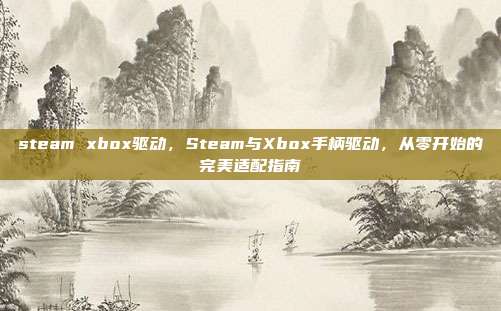 steam xbox驱动，Steam与Xbox手柄驱动，从零开始的完美适配指南