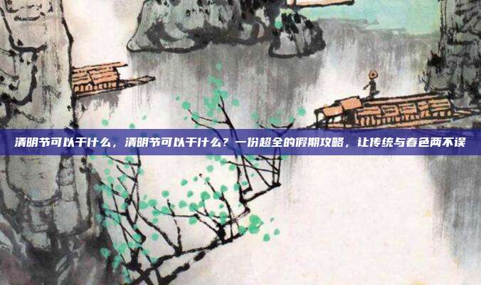 清明节可以干什么，清明节可以干什么？一份超全的假期攻略，让传统与春色两不误