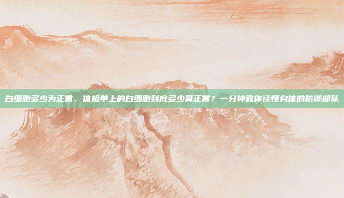 白细胞多少为正常，体检单上的白细胞到底多少算正常？一分钟教你读懂身体的防御部队