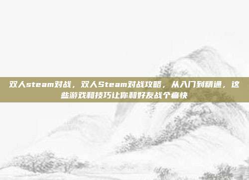 双人steam对战，双人Steam对战攻略，从入门到精通，这些游戏和技巧让你和好友战个痛快