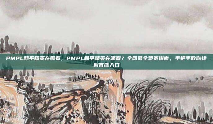 PMPL和平精英在哪看，PMPL和平精英在哪看？全网最全观赛指南，手把手教你找到直播入口