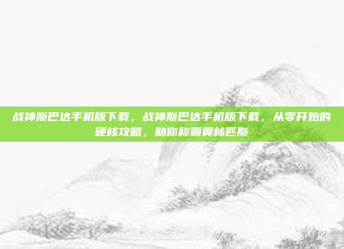 战神斯巴达手机版下载，战神斯巴达手机版下载，从零开始的硬核攻略，助你称霸奥林匹斯