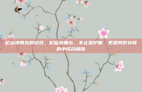 杞菊地黄丸的功效，杞菊地黄丸，不止是护眼，更是养肝补肾的中成药明珠