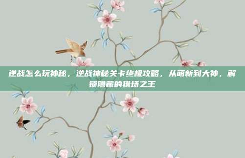 逆战怎么玩神秘，逆战神秘关卡终极攻略，从萌新到大神，解锁隐藏的猎场之王