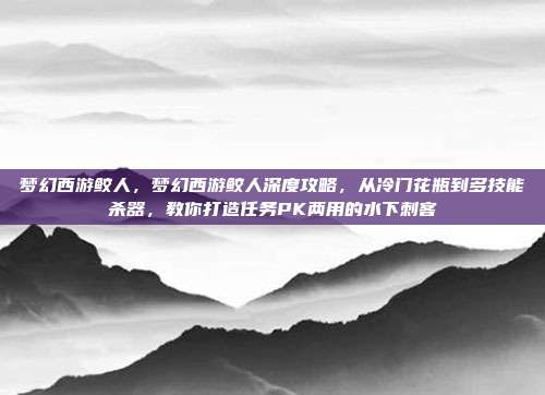 梦幻西游鲛人，梦幻西游鲛人深度攻略，从冷门花瓶到多技能杀器，教你打造任务PK两用的水下刺客