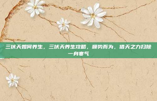 三伏天如何养生，三伏天养生攻略，顺势而为，借天之力扫除一身寒气