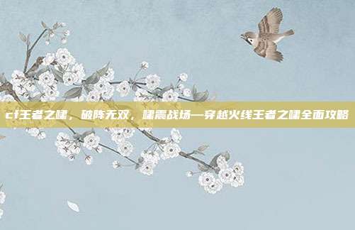 cf王者之啸，破阵无双，啸震战场—穿越火线王者之啸全面攻略