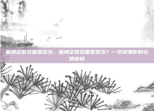 脉搏正常范围是多少，脉搏正常范围是多少？一文读懂你的心跳密码