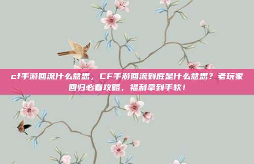 cf手游回流什么意思，CF手游回流到底是什么意思？老玩家回归必看攻略，福利拿到手软！