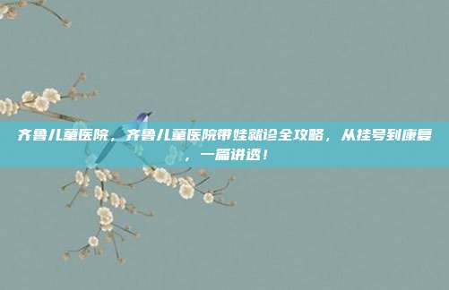 齐鲁儿童医院，齐鲁儿童医院带娃就诊全攻略，从挂号到康复，一篇讲透！