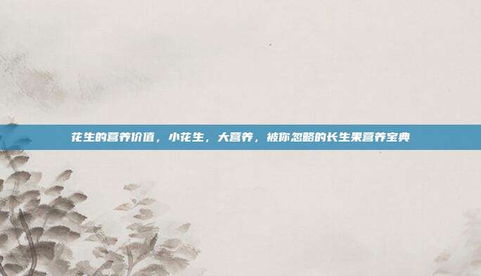 花生的营养价值，小花生，大营养，被你忽略的长生果营养宝典