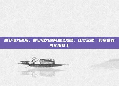 西安电力医院，西安电力医院就诊攻略，挂号流程、科室推荐与实用贴士