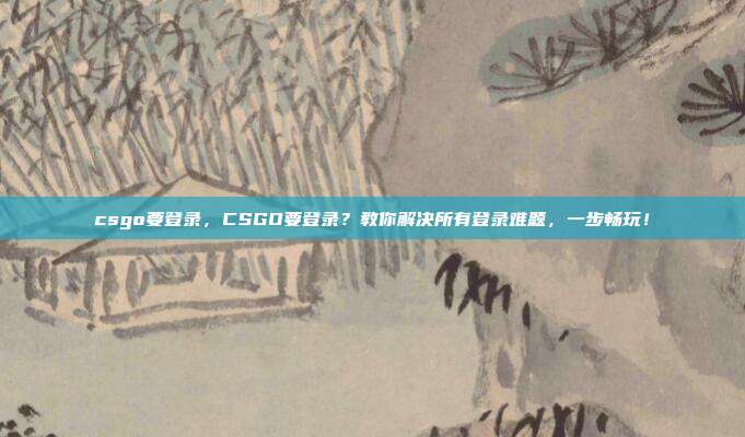 csgo要登录,CSGO要登录?教你解决所有登录难题,一步畅玩!