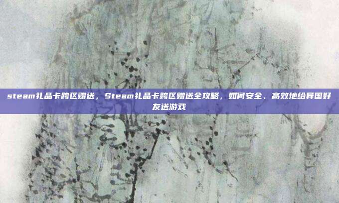 steam礼品卡跨区赠送，Steam礼品卡跨区赠送全攻略，如何安全、高效地给异国好友送游戏
