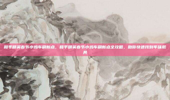 和平精英春节小鸡车刷新点，和平精英春节小鸡车刷新点全攻略，助你快速找到年味载具