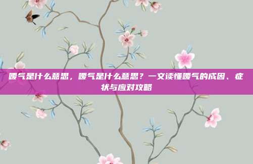 嗳气是什么意思，嗳气是什么意思？一文读懂嗳气的成因、症状与应对攻略