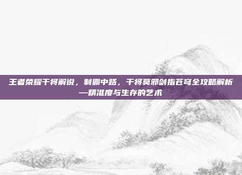 王者荣耀干将解说，制霸中路，干将莫邪剑指苍穹全攻略解析—精准度与生存的艺术