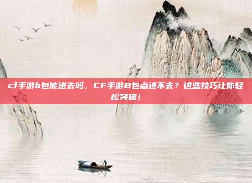 cf手游b包能进去吗，CF手游B包点进不去？这些技巧让你轻松突破！