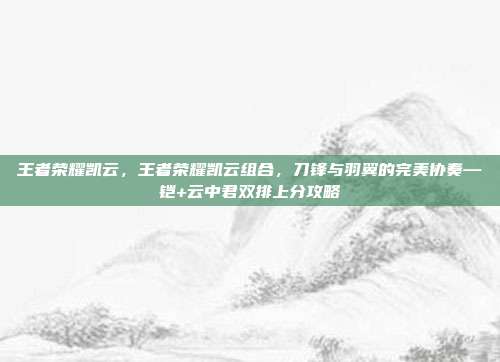 王者荣耀凯云，王者荣耀凯云组合，刀锋与羽翼的完美协奏—铠+云中君双排上分攻略
