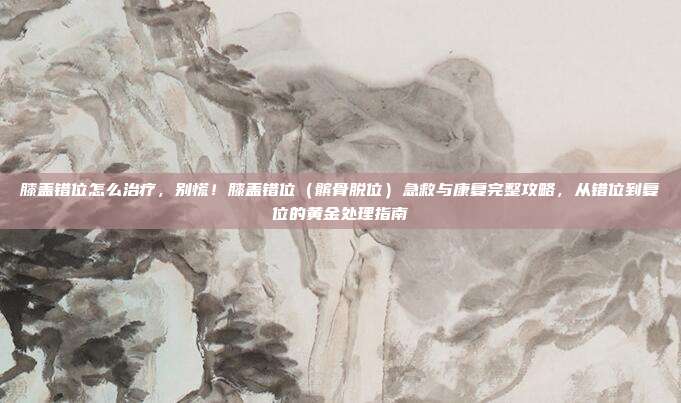 膝盖错位怎么治疗，别慌！膝盖错位（髌骨脱位）急救与康复完整攻略，从错位到复位的黄金处理指南