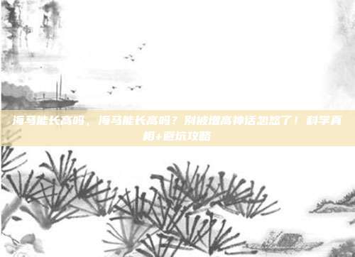 海马能长高吗，海马能长高吗？别被增高神话忽悠了！科学真相+避坑攻略