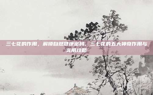 三七花的作用，解锁自然健康密码，三七花的五大神奇作用与实用攻略
