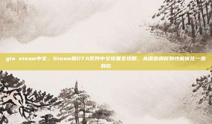 gta steam中文，Steam版GTA系列中文设置全攻略，从语言调校到性能优化一步到位