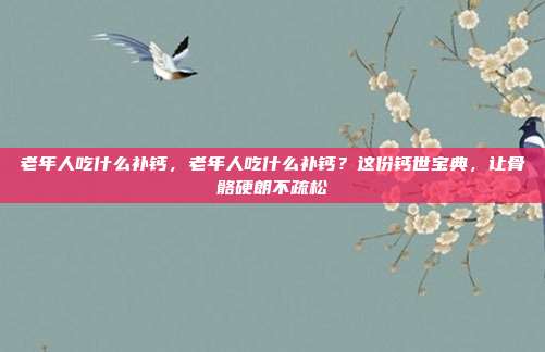 老年人吃什么补钙，老年人吃什么补钙？这份钙世宝典，让骨骼硬朗不疏松