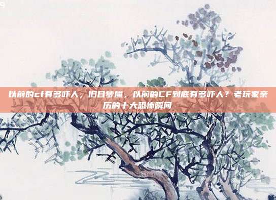以前的cf有多吓人，旧日梦魇，以前的CF到底有多吓人？老玩家亲历的十大恐怖瞬间