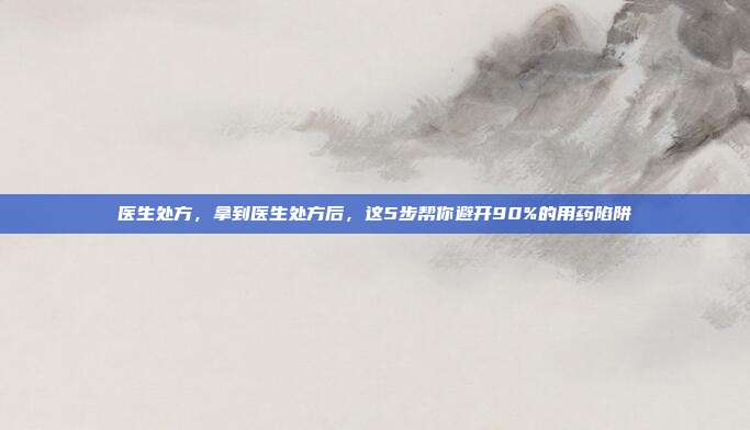 医生处方，拿到医生处方后，这5步帮你避开90%的用药陷阱