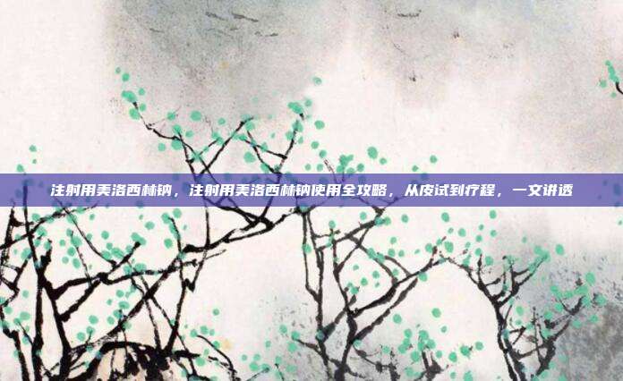 注射用美洛西林钠，注射用美洛西林钠使用全攻略，从皮试到疗程，一文讲透