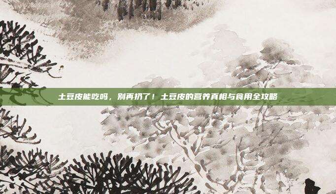 土豆皮能吃吗，别再扔了！土豆皮的营养真相与食用全攻略