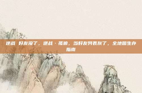 逆战 好友没了，逆战·孤狼，当好友列表灰了，全地图生存指南